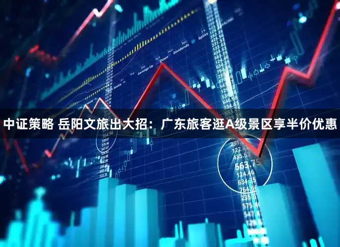 中证策略 岳阳文旅出大招：广东旅客逛A级景区享半价优惠