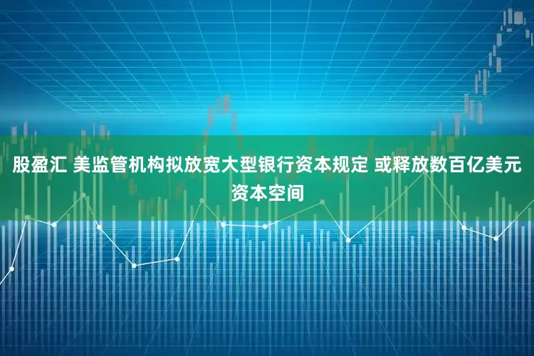 股盈汇 美监管机构拟放宽大型银行资本规定 或释放数百亿美元资本空间