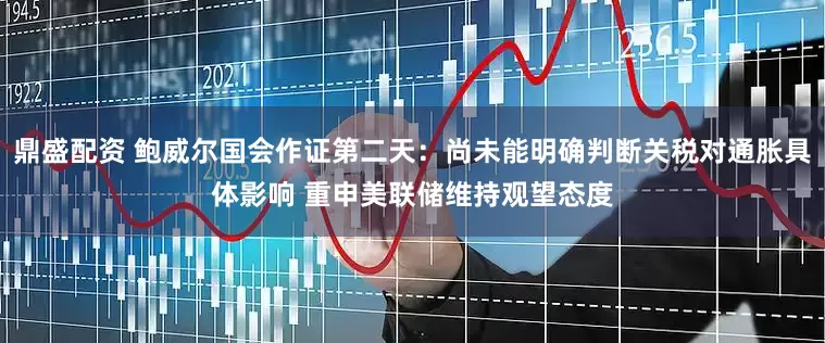 鼎盛配资 鲍威尔国会作证第二天：尚未能明确判断关税对通胀具体影响 重申美联储维持观望态度