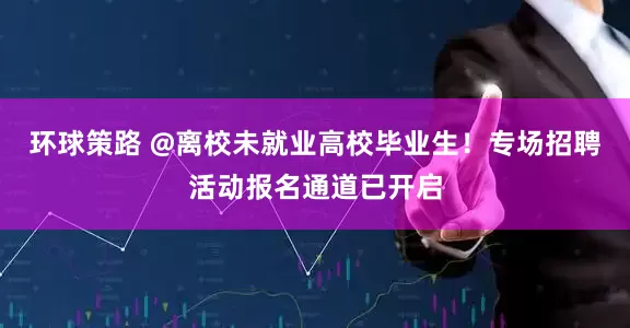 环球策路 @离校未就业高校毕业生！专场招聘活动报名通道已开启
