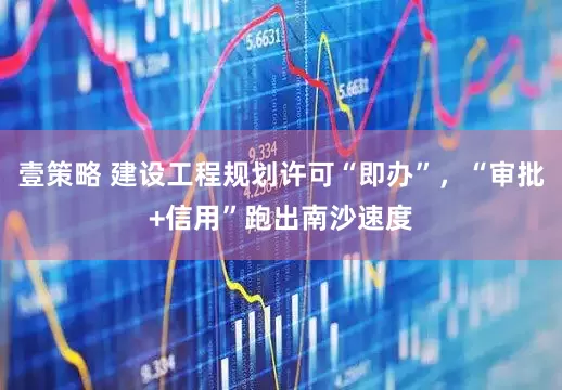 壹策略 建设工程规划许可“即办”，“审批+信用”跑出南沙速度