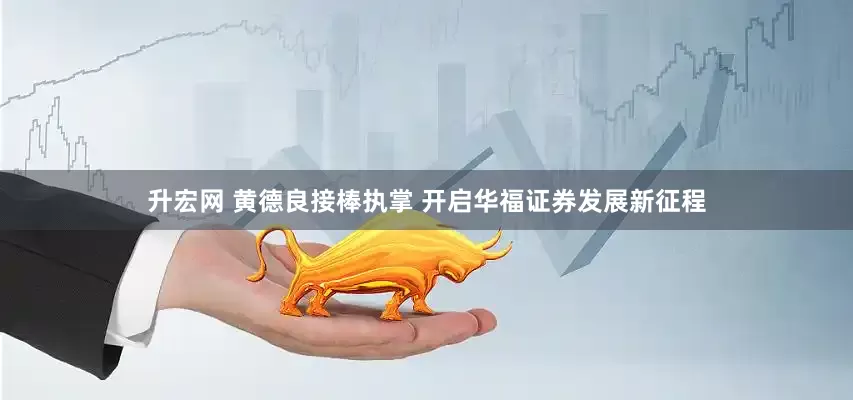 升宏网 黄德良接棒执掌 开启华福证券发展新征程