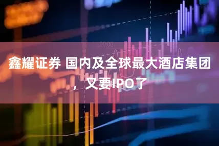 鑫耀证券 国内及全球最大酒店集团，又要IPO了
