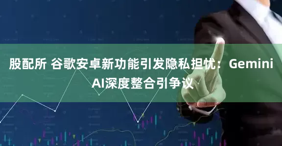 股配所 谷歌安卓新功能引发隐私担忧：Gemini AI深度整合引争议