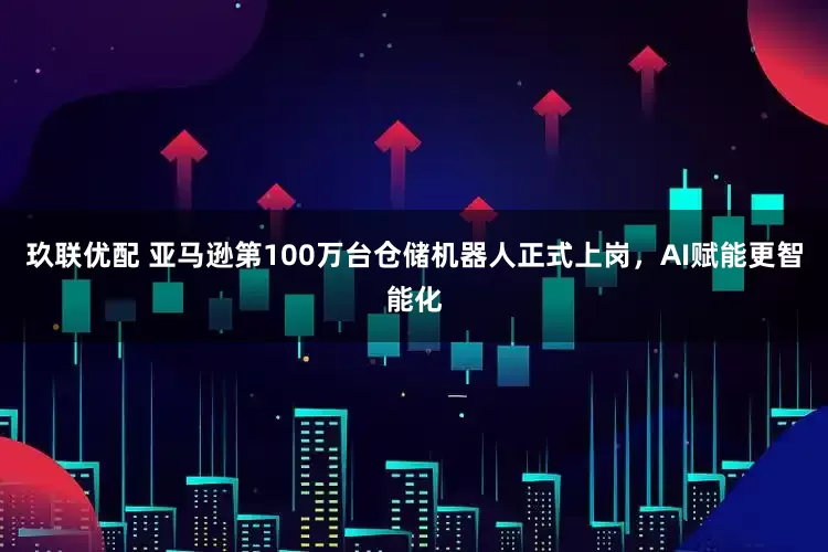 玖联优配 亚马逊第100万台仓储机器人正式上岗，AI赋能更智能化