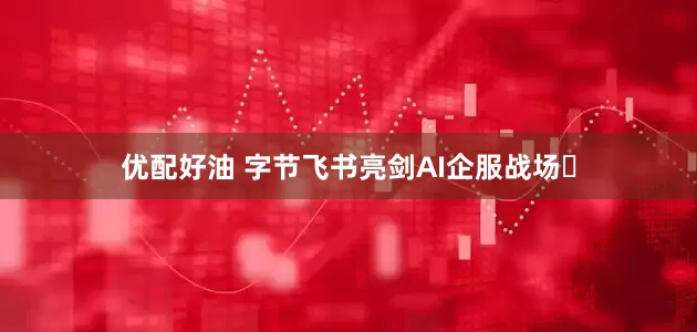 优配好油 字节飞书亮剑AI企服战场​