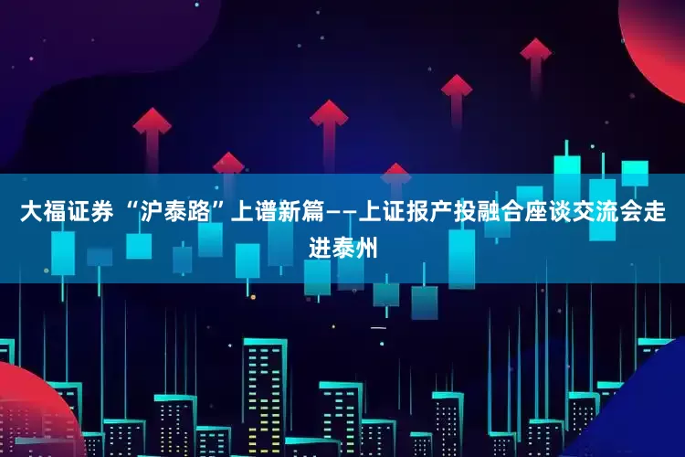 大福证券 “沪泰路”上谱新篇——上证报产投融合座谈交流会走进泰州