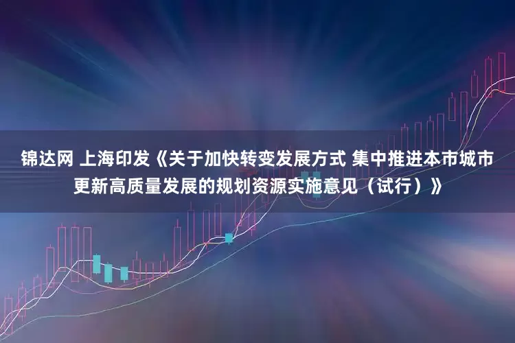 锦达网 上海印发《关于加快转变发展方式 集中推进本市城市更新高质量发展的规划资源实施意见（试行）》
