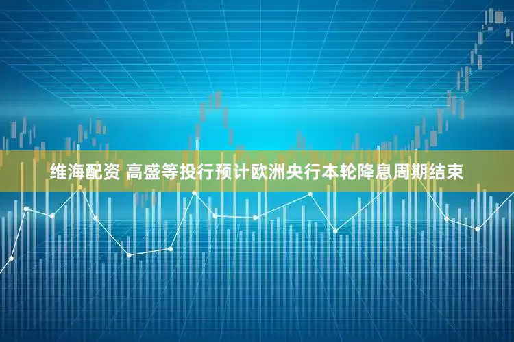 维海配资 高盛等投行预计欧洲央行本轮降息周期结束