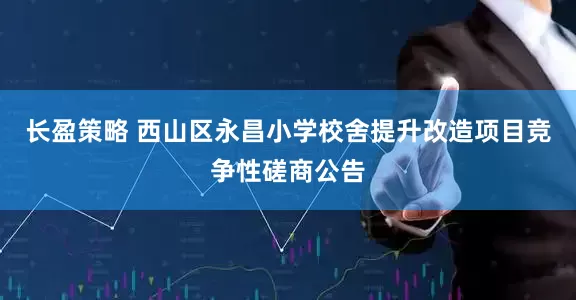 长盈策略 西山区永昌小学校舍提升改造项目竞争性磋商公告
