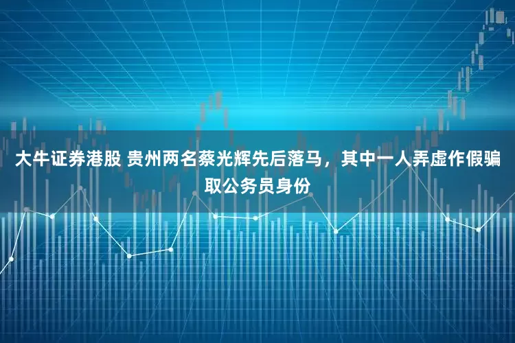大牛证券港股 贵州两名蔡光辉先后落马，其中一人弄虚作假骗取公务员身份