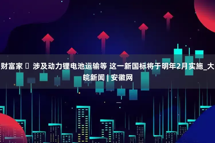 财富家 ​涉及动力锂电池运输等 这一新国标将于明年2月实施_大皖新闻 | 安徽网