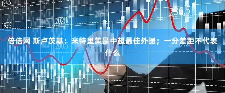 倍倍网 斯卢茨基：米特里策是中超最佳外援；一分差距不代表什么