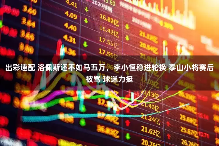 出彩速配 洛佩斯还不如马五万，李小恒稳进轮换 泰山小将赛后被骂 球迷力挺