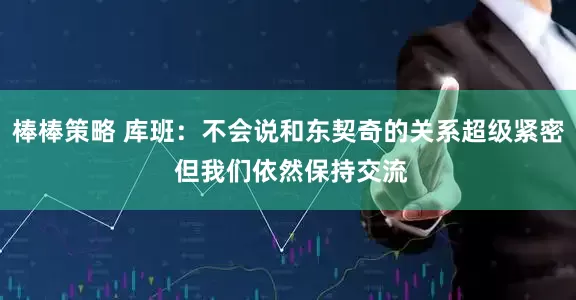 棒棒策略 库班：不会说和东契奇的关系超级紧密 但我们依然保持交流