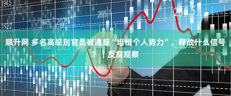 顺升网 多名高级别官员被通报“培植个人势力”，释放什么信号？｜反腐观察