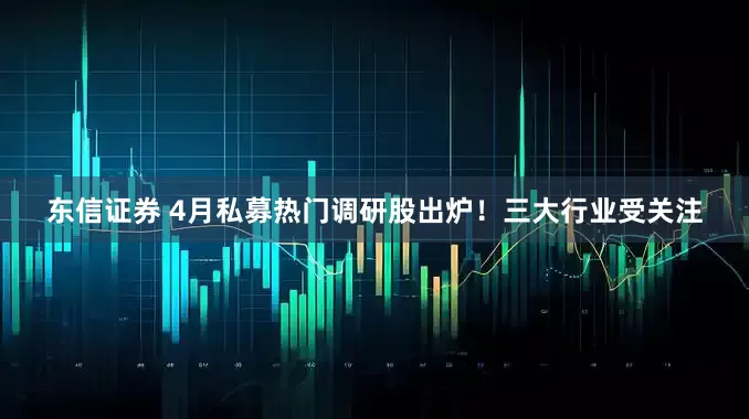 东信证券 4月私募热门调研股出炉！三大行业受关注
