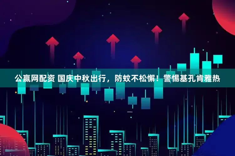 公赢网配资 国庆中秋出行，防蚊不松懈！警惕基孔肯雅热