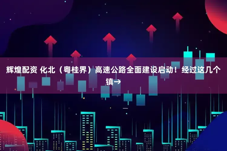 辉煌配资 化北（粤桂界）高速公路全面建设启动！经过这几个镇→