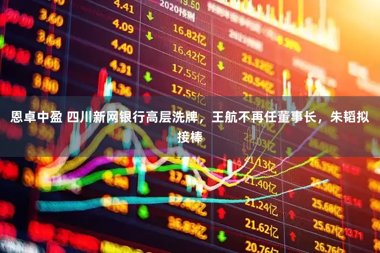 恩卓中盈 四川新网银行高层洗牌，王航不再任董事长，朱韬拟接棒