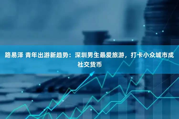 路易泽 青年出游新趋势：深圳男生最爱旅游，打卡小众城市成社交货币