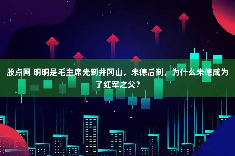 股点网 明明是毛主席先到井冈山，朱德后到，为什么朱德成为了红军之父？