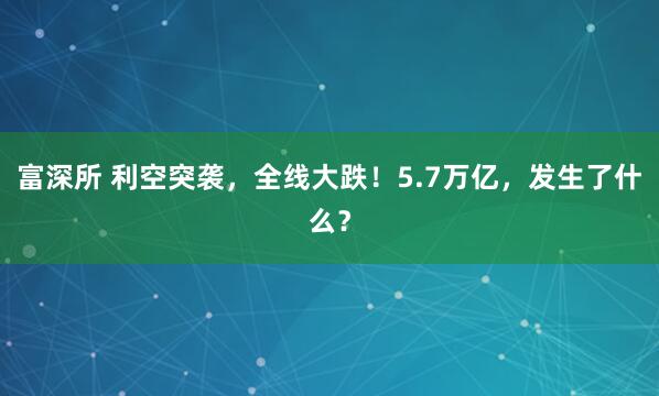 富深所 利空突袭，全线大跌！5.7万亿，发生了什么？