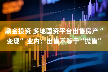 鼎金投资 多地国资平台出售房产“变现” 业内：出售不等于“抛售”