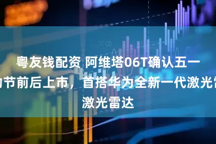 粤友钱配资 阿维塔06T确认五一劳动节前后上市，首搭华为全新一代激光雷达
