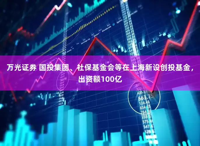 万光证券 国投集团、社保基金会等在上海新设创投基金，出资额100亿