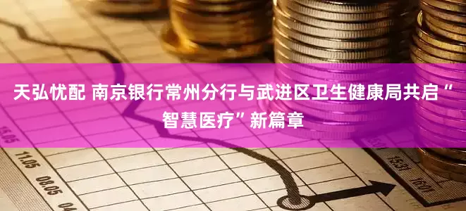 天弘忧配 南京银行常州分行与武进区卫生健康局共启“智慧医疗”新篇章