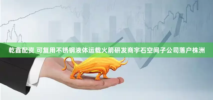 乾鑫配资 可复用不锈钢液体运载火箭研发商宇石空间子公司落户株洲